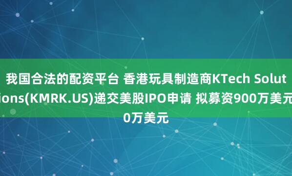 我国合法的配资平台 香港玩具制造商KTech Solutions(KMRK.US)递交美股IPO申请 拟募资900万美元