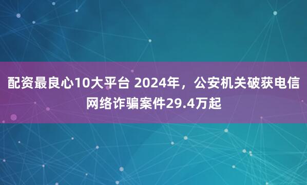 配资最良心10大平台 2024年，公安机关破获电信网络诈骗案件29.4万起