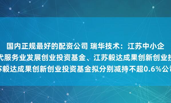 国内正规最好的配资公司 瑞华技术：江苏中小企业发展基金、江苏省现代服务业发展创业投资基金、江苏毅达成果创新创业投资基金拟分别减持不超0.6%公司股份