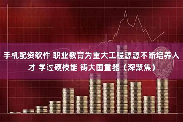 手机配资软件 职业教育为重大工程源源不断培养人才 学过硬技能 铸大国重器（深聚焦）
