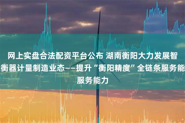 网上实盘合法配资平台公布 湖南衡阳大力发展智能衡器计量制造业态——提升“衡阳精度”全链条服务能力