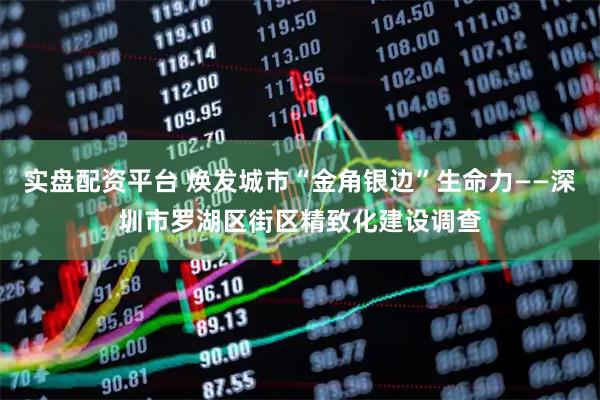 实盘配资平台 焕发城市“金角银边”生命力——深圳市罗湖区街区精致化建设调查