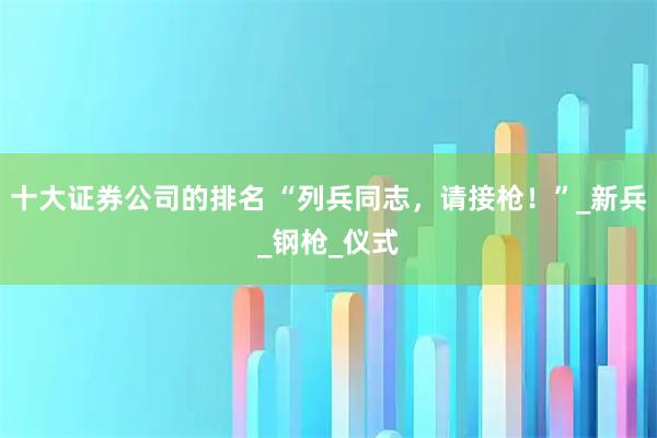 十大证券公司的排名 “列兵同志，请接枪！”_新兵_钢枪_仪式