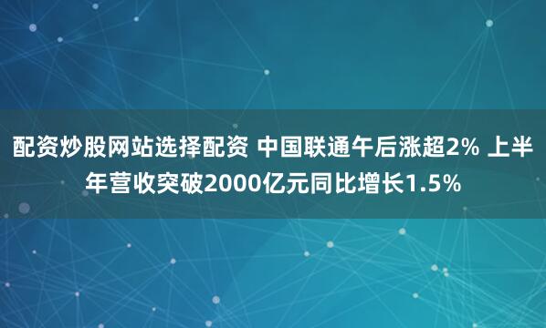 配资炒股网站选择配资 中国联通午后涨超2% 上半年营收突破2000亿元同比增长1.5%