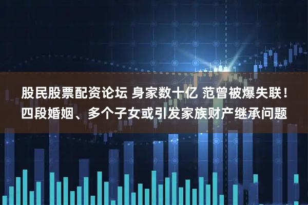 股民股票配资论坛 身家数十亿 范曾被爆失联！四段婚姻、多个子女或引发家族财产继承问题