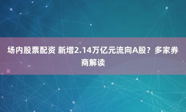 场内股票配资 新增2.14万亿元流向A股?多家券商解读