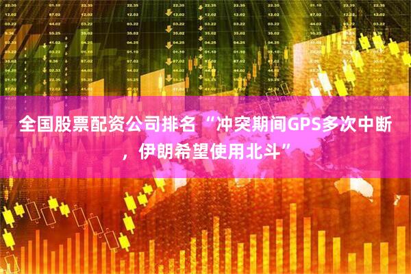 全国股票配资公司排名 “冲突期间GPS多次中断，伊朗希望使用北斗”