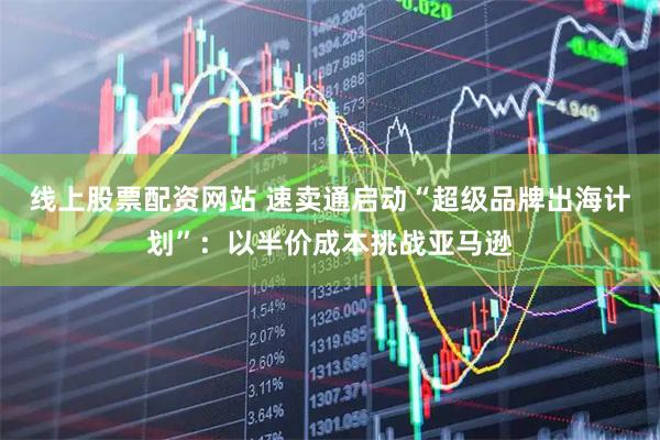 线上股票配资网站 速卖通启动“超级品牌出海计划”：以半价成本挑战亚马逊